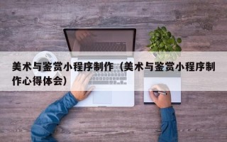 神木美术与鉴赏小程序制作（美术与鉴赏小程序制作心得体会）