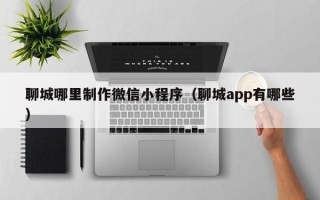 神木聊城哪里制作微信小程序（聊城app有哪些）